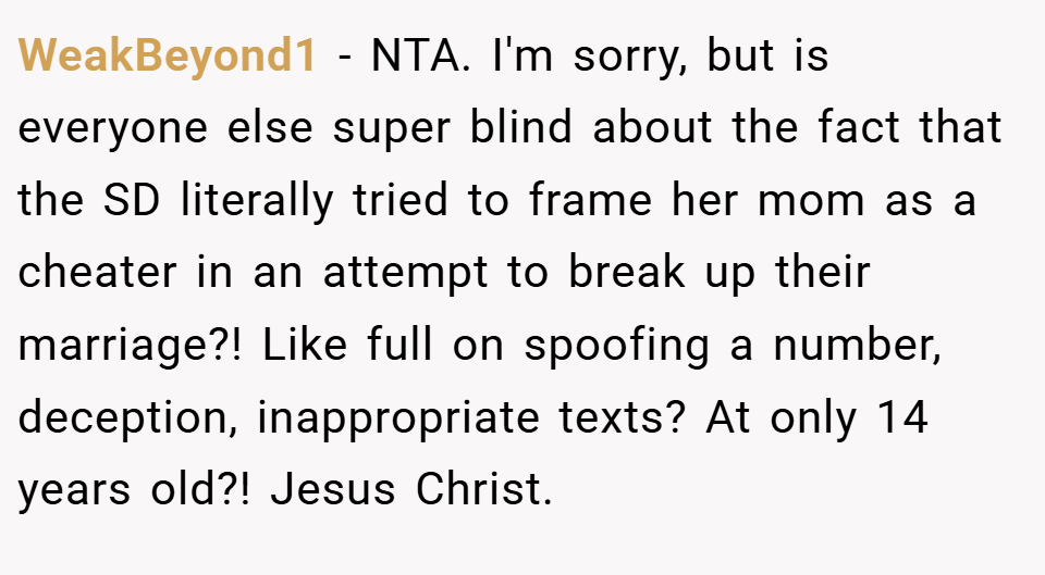 WeakBeyond1 − NTA. I'm sorry, but is everyone else super blind about the fact that the SD literally tried to frame her mom as a cheater in an attempt to break up their marriage?! Like full on spoofing a number, deception, inappropriate texts? At only 14 years old?! Jesus Christ.
