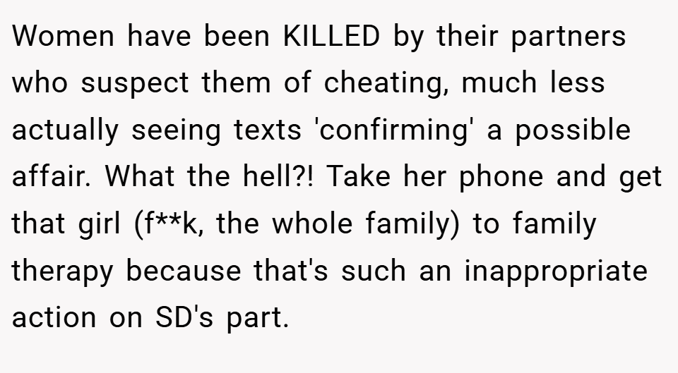 Women have been KILLED by their partners who suspect them of cheating, much less actually seeing texts 'confirming' a possible affair. What the hell?! Take her phone and get that girl (f**k, the whole family) to family therapy because that's such an inappropriate action on SD's part.