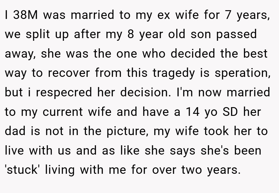 I 38M was married to my ex wife for 7 years, we split up after my 8 year old son passed away, she was the one who decided the best way to recover from this tragedy is speration, but i respecred her decision. I'm now married to my current wife and have a 14 yo SD her dad is not in the picture, my wife took her to live with us and as like she says she's been 'stuck' living with me for over two years.