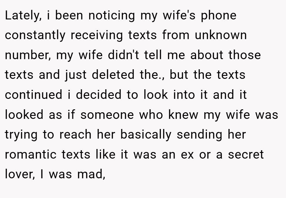 Lately, i been noticing my wife's phone constantly receiving texts from unknown number, my wife didn't tell me about those texts and just deleted the., but the texts continued i decided to look into it and it looked as if someone who knew my wife was trying to reach her basically sending her romantic texts like it was an ex or a secret lover, I was mad,