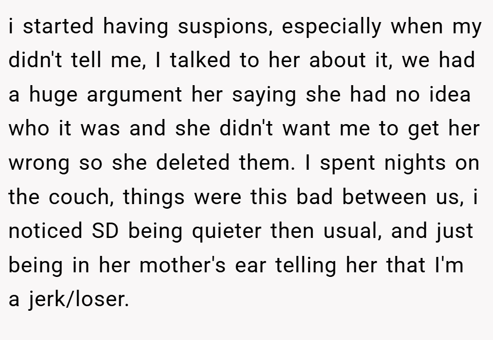 i started having suspions, especially when my didn't tell me, I talked to her about it, we had a huge argument her saying she had no idea who it was and she didn't want me to get her wrong so she deleted them. I spent nights on the couch, things were this bad between us, i noticed SD being quieter then usual, and just being in her mother's ear telling her that I'm a jerk/loser.