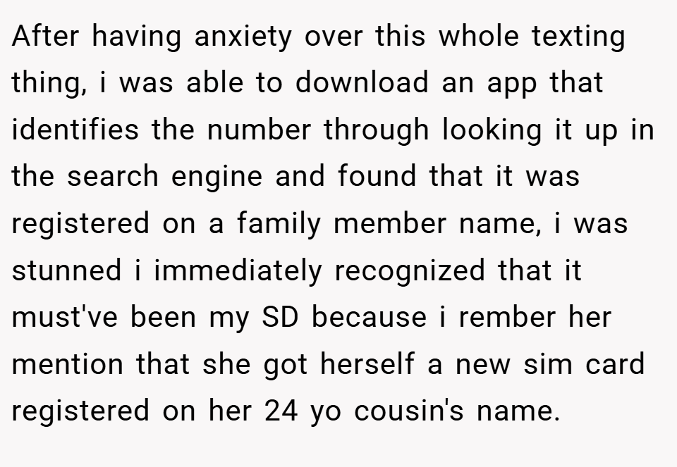 After having anxiety over this whole texting thing, i was able to download an app that identifies the number through looking it up in the search engine and found that it was registered on a family member name, i was stunned i immediately recognized that it must've been my SD because i rember her mention that she got herself a new sim card registered on her 24 yo cousin's name.