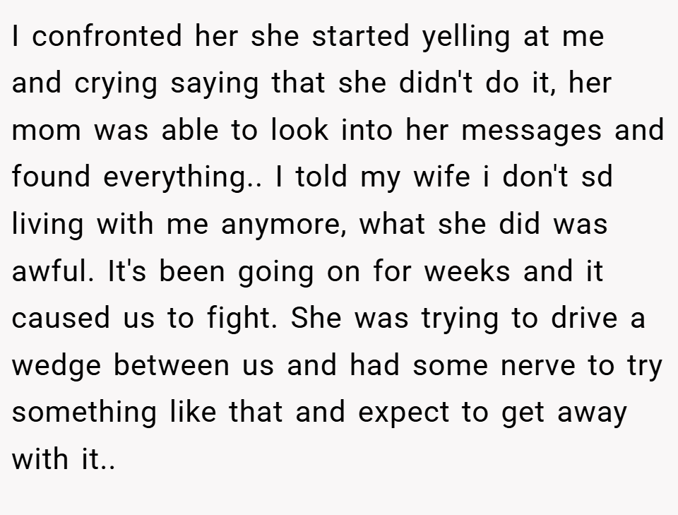 I confronted her she started yelling at me and crying saying that she didn't do it, her mom was able to look into her messages and found everything.. I told my wife i don't sd living with me anymore, what she did was awful. It's been going on for weeks and it caused us to fight. She was trying to drive a wedge between us and had some nerve to try something like that and expect to get away with it..