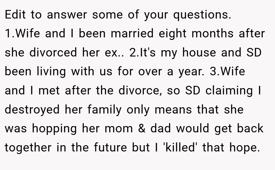 Edit to answer some of your questions. 1.Wife and I been married eight months after she divorced her ex.. 2.It's my house and SD been living with us for over a year. 3.Wife and I met after the divorce, so SD claiming I destroyed her family only means that she was hopping her mom & dad would get back together in the future but I 'killed' that hope.