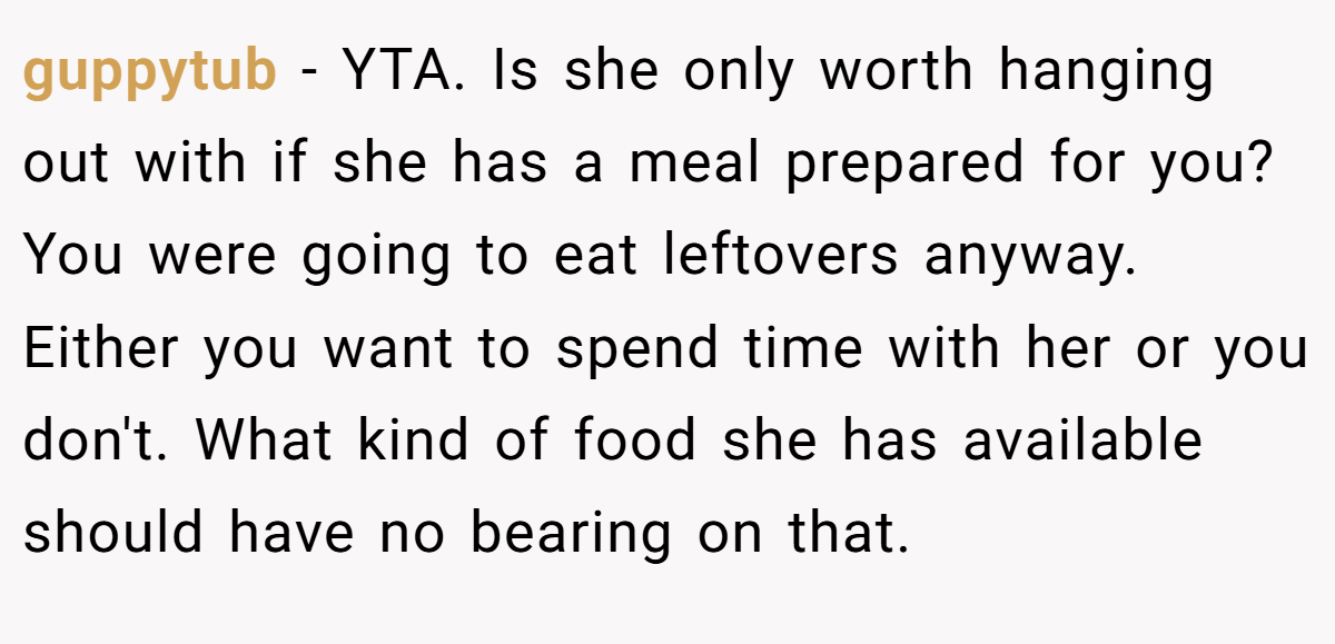 guppytub − YTA. Is she only worth hanging out with if she has a meal prepared for you? You were going to eat leftovers anyway. Either you want to spend time with her or you don't. What kind of food she has available should have no bearing on that.