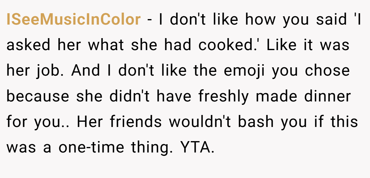 ISeeMusicInColor − I don't like how you said 'I asked her what she had cooked.' Like it was her job. And I don't like the emoji you chose because she didn't have freshly made dinner for you.. Her friends wouldn't bash you if this was a one-time thing. YTA.