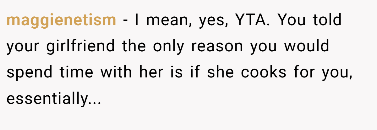 maggienetism − I mean, yes, YTA. You told your girlfriend the only reason you would spend time with her is if she cooks for you, essentially...
