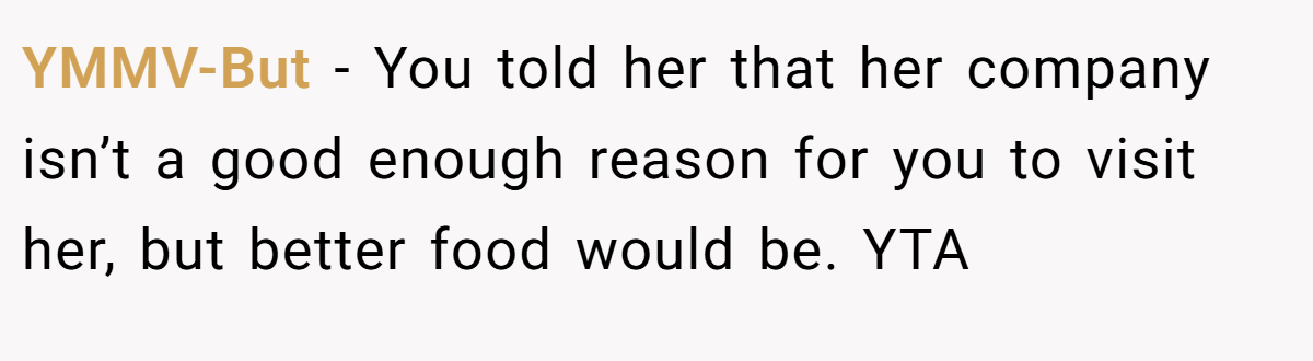 YMMV-But − You told her that her company isn’t a good enough reason for you to visit her, but better food would be. YTA