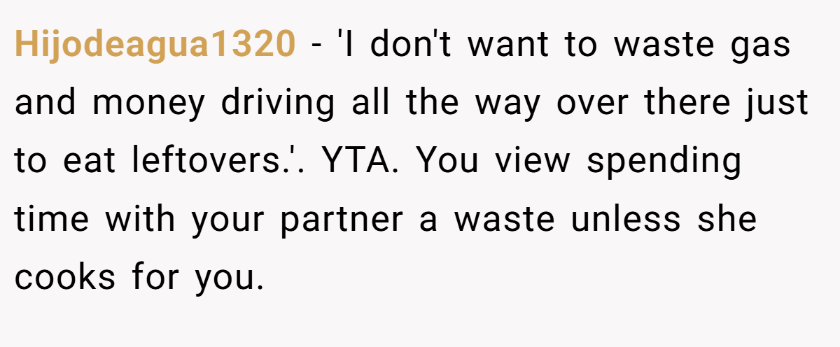 Hijodeagua1320 − 'I don't want to waste gas and money driving all the way over there just to eat leftovers.'. YTA. You view spending time with your partner a waste unless she cooks for you.