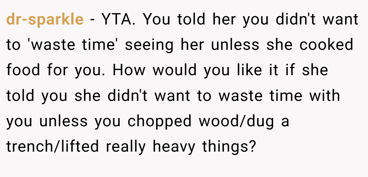 dr-sparkle − YTA. You told her you didn't want to 'waste time' seeing her unless she cooked food for you. How would you like it if she told you she didn't want to waste time with you unless you chopped wood/dug a trench/lifted really heavy things?