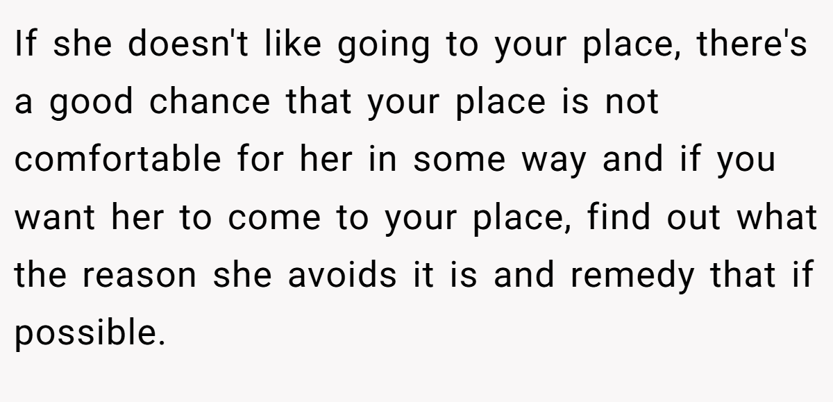 If she doesn't like going to your place, there's a good chance that your place is not comfortable for her in some way and if you want her to come to your place, find out what the reason she avoids it is and remedy that if possible.