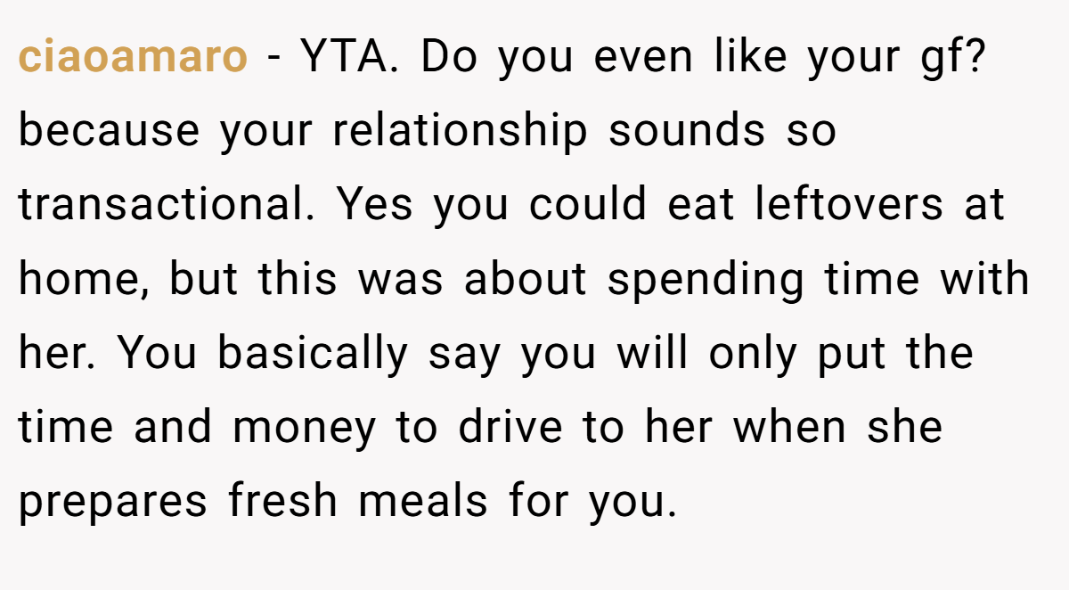 ciaoamaro − YTA. Do you even like your gf? because your relationship sounds so transactional. Yes you could eat leftovers at home, but this was about spending time with her. You basically say you will only put the time and money to drive to her when she prepares fresh meals for you.