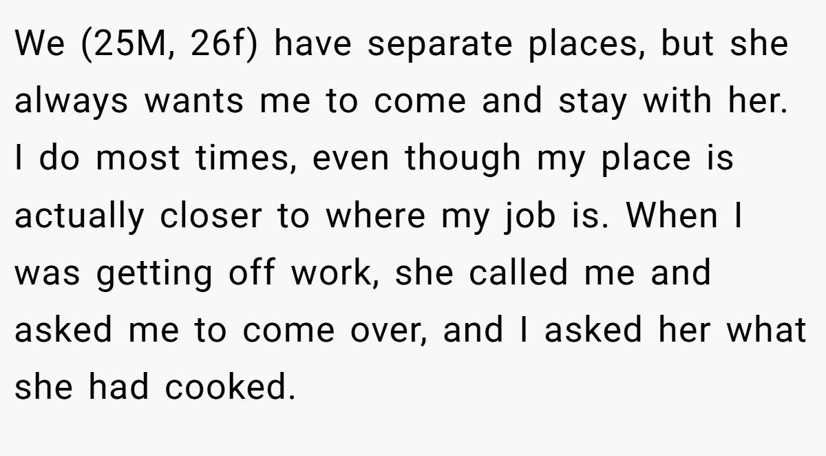 We (25M, 26f) have separate places, but she always wants me to come and stay with her. I do most times, even though my place is actually closer to where my job is. When I was getting off work, she called me and asked me to come over, and I asked her what she had cooked.