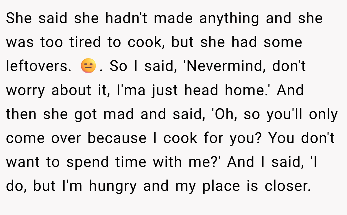 She said she hadn't made anything and she was too tired to cook, but she had some leftovers. 😑. So I said, 'Nevermind, don't worry about it, I'ma just head home.' And then she got mad and said, 'Oh, so you'll only come over because I cook for you? You don't want to spend time with me?' And I said, 'I do, but I'm hungry and my place is closer.