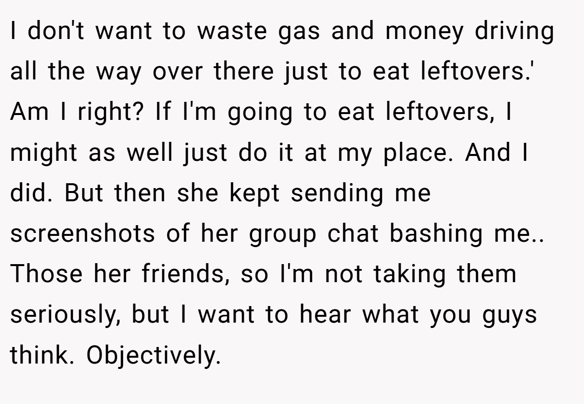 I don't want to waste gas and money driving all the way over there just to eat leftovers.' Am I right? If I'm going to eat leftovers, I might as well just do it at my place. And I did. But then she kept sending me screenshots of her group chat bashing me.. Those her friends, so I'm not taking them seriously, but I want to hear what you guys think. Objectively.
