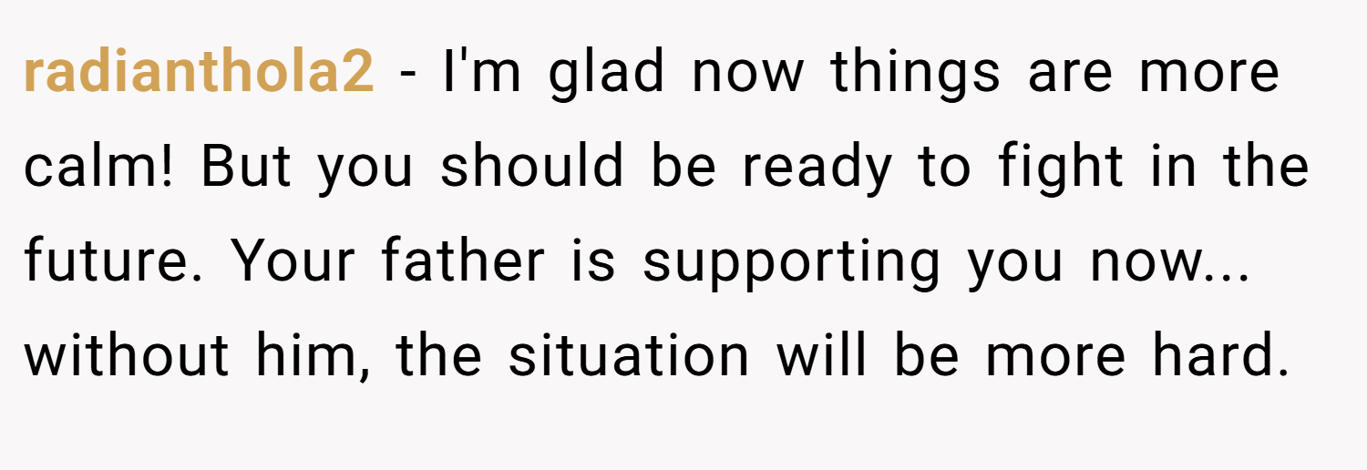 radianthola2 − I'm glad now things are more calm! But you should be ready to fight in the future. Your father is supporting you now... without him, the situation will be more hard.