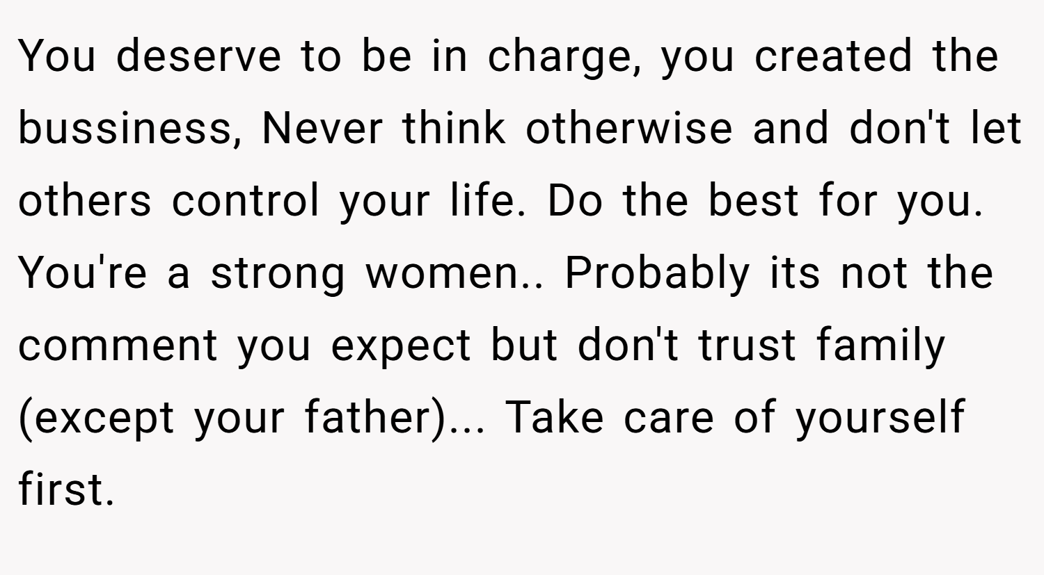 You deserve to be in charge, you created the bussiness, Never think otherwise and don't let others control your life. Do the best for you. You're a strong women.. Probably its not the comment you expect but don't trust family (except your father)... Take care of yourself first.