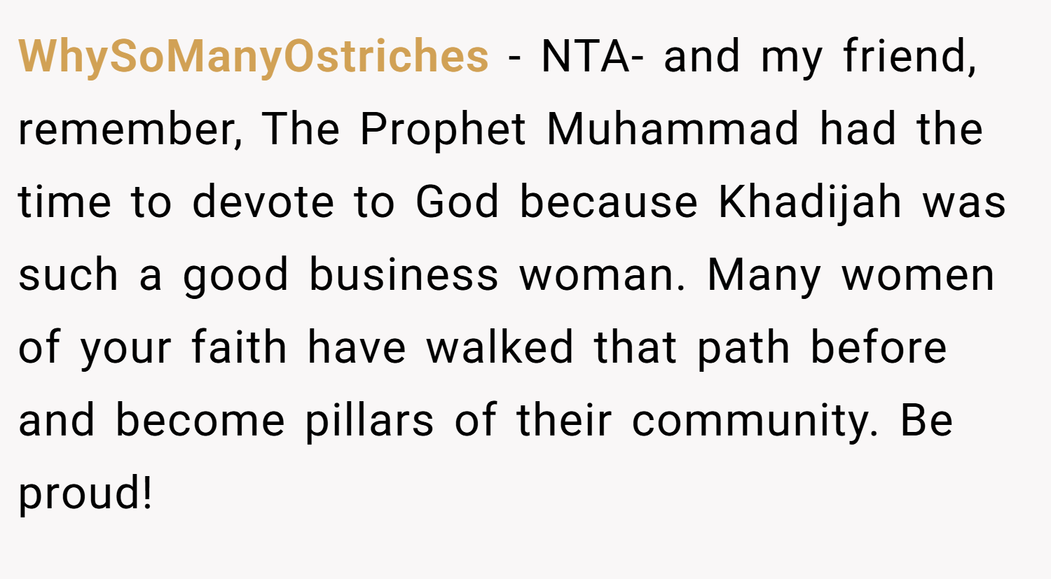 WhySoManyOstriches − NTA- and my friend, remember, The Prophet Muhammad had the time to devote to God because Khadijah was such a good business woman. Many women of your faith have walked that path before and become pillars of their community. Be proud!
