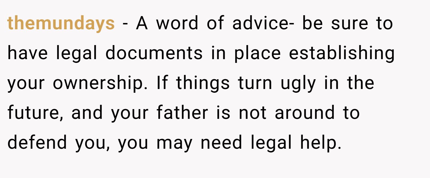 themundays − A word of advice- be sure to have legal documents in place establishing your ownership. If things turn ugly in the future, and your father is not around to defend you, you may need legal help.