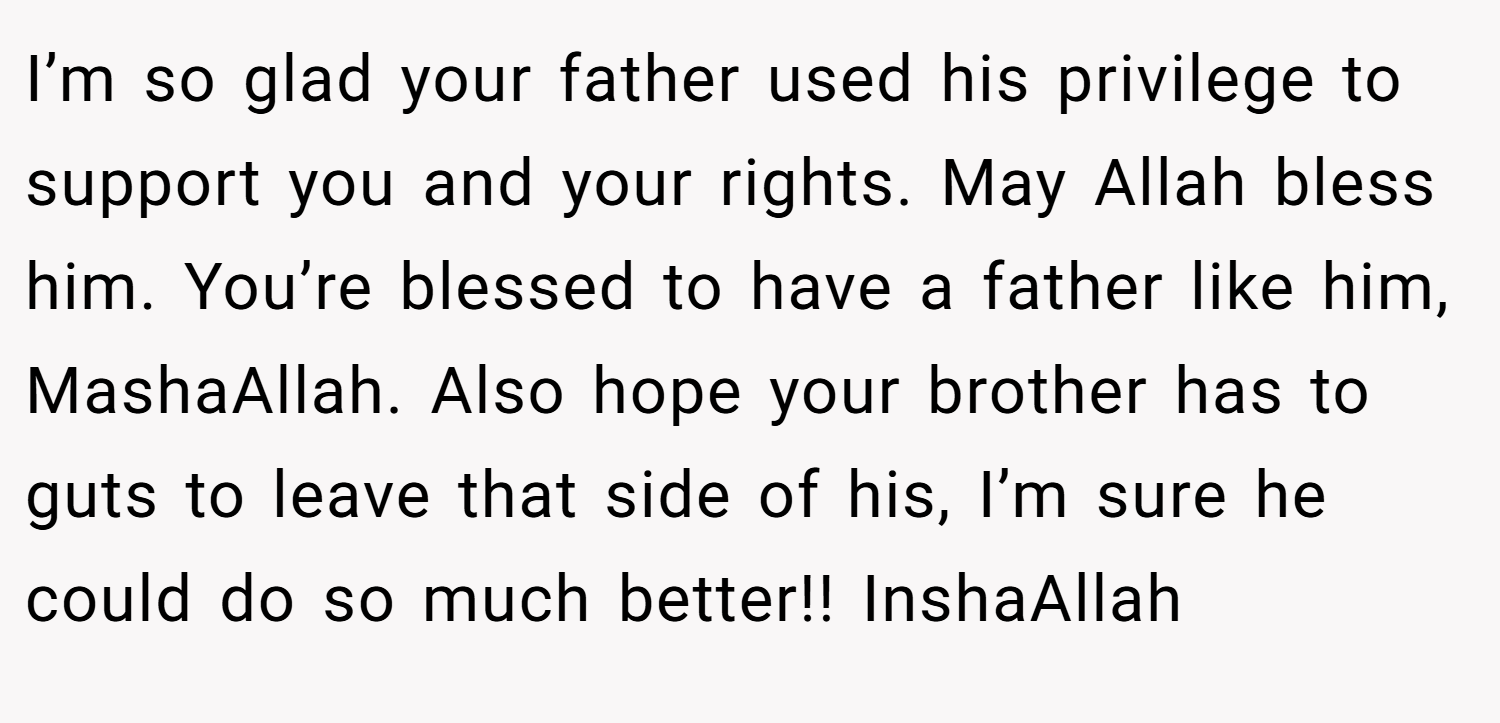 I’m so glad your father used his privilege to support you and your rights. May Allah bless him. You’re blessed to have a father like him, MashaAllah. Also hope your brother has to guts to leave that side of his, I’m sure he could do so much better!! InshaAllah