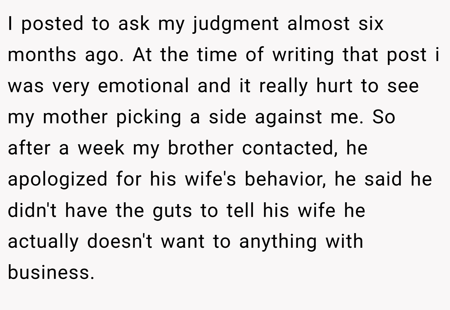 I posted to ask my judgment almost six months ago. At the time of writing that post i was very emotional and it really hurt to see my mother picking a side against me. So after a week my brother contacted, he apologized for his wife's behavior, he said he didn't have the guts to tell his wife he actually doesn't want to anything with business.