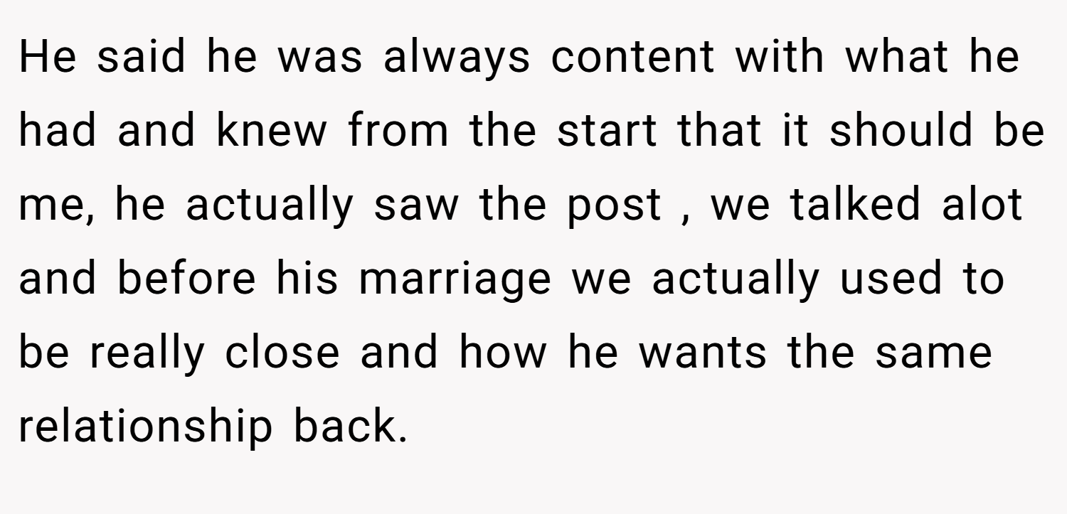 He said he was always content with what he had and knew from the start that it should be me, he actually saw the post , we talked alot and before his marriage we actually used to be really close and how he wants the same relationship back.
