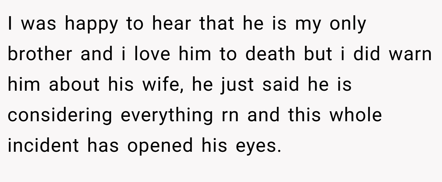 I was happy to hear that he is my only brother and i love him to death but i did warn him about his wife, he just said he is considering everything rn and this whole incident has opened his eyes.