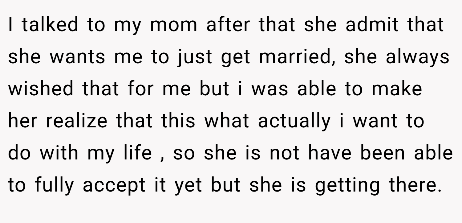 I talked to my mom after that she admit that she wants me to just get married, she always wished that for me but i was able to make her realize that this what actually i want to do with my life , so she is not have been able to fully accept it yet but she is getting there.