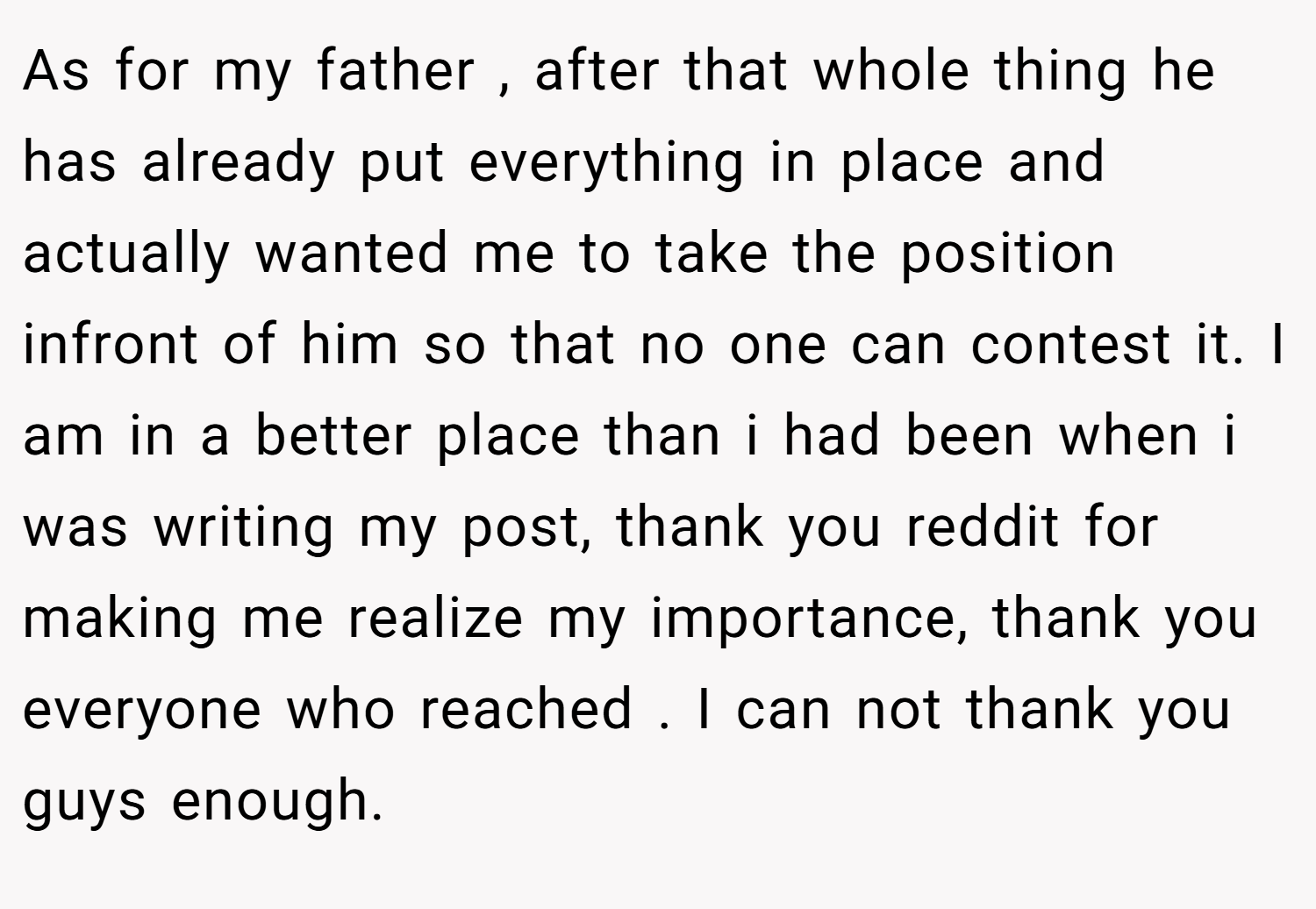 As for my father , after that whole thing he has already put everything in place and actually wanted me to take the position infront of him so that no one can contest it. I am in a better place than i had been when i was writing my post, thank you reddit for making me realize my importance, thank you everyone who reached . I can not thank you guys enough.