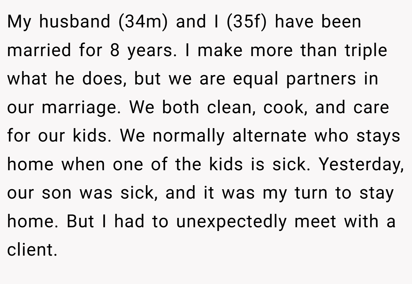 My husband (34m) and I (35f) have been married for 8 years. I make more than triple what he does, but we are equal partners in our marriage. We both clean, cook, and care for our kids. We normally alternate who stays home when one of the kids is sick. Yesterday, our son was sick, and it was my turn to stay home. But I had to unexpectedly meet with a client.