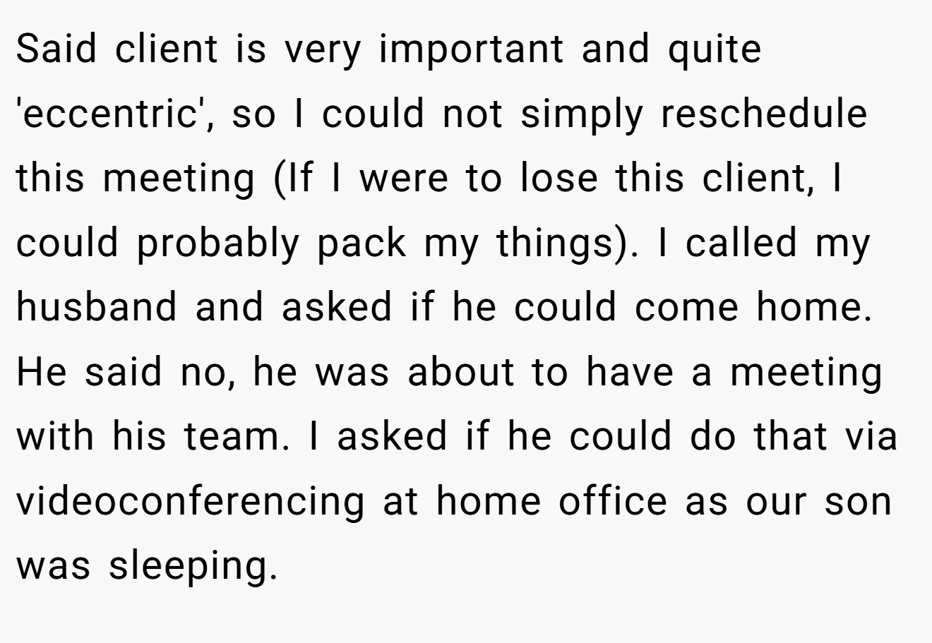 Said client is very important and quite 'eccentric', so I could not simply reschedule this meeting (If I were to lose this client, I could probably pack my things). I called my husband and asked if he could come home. He said no, he was about to have a meeting with his team. I asked if he could do that via videoconferencing at home office as our son was sleeping.