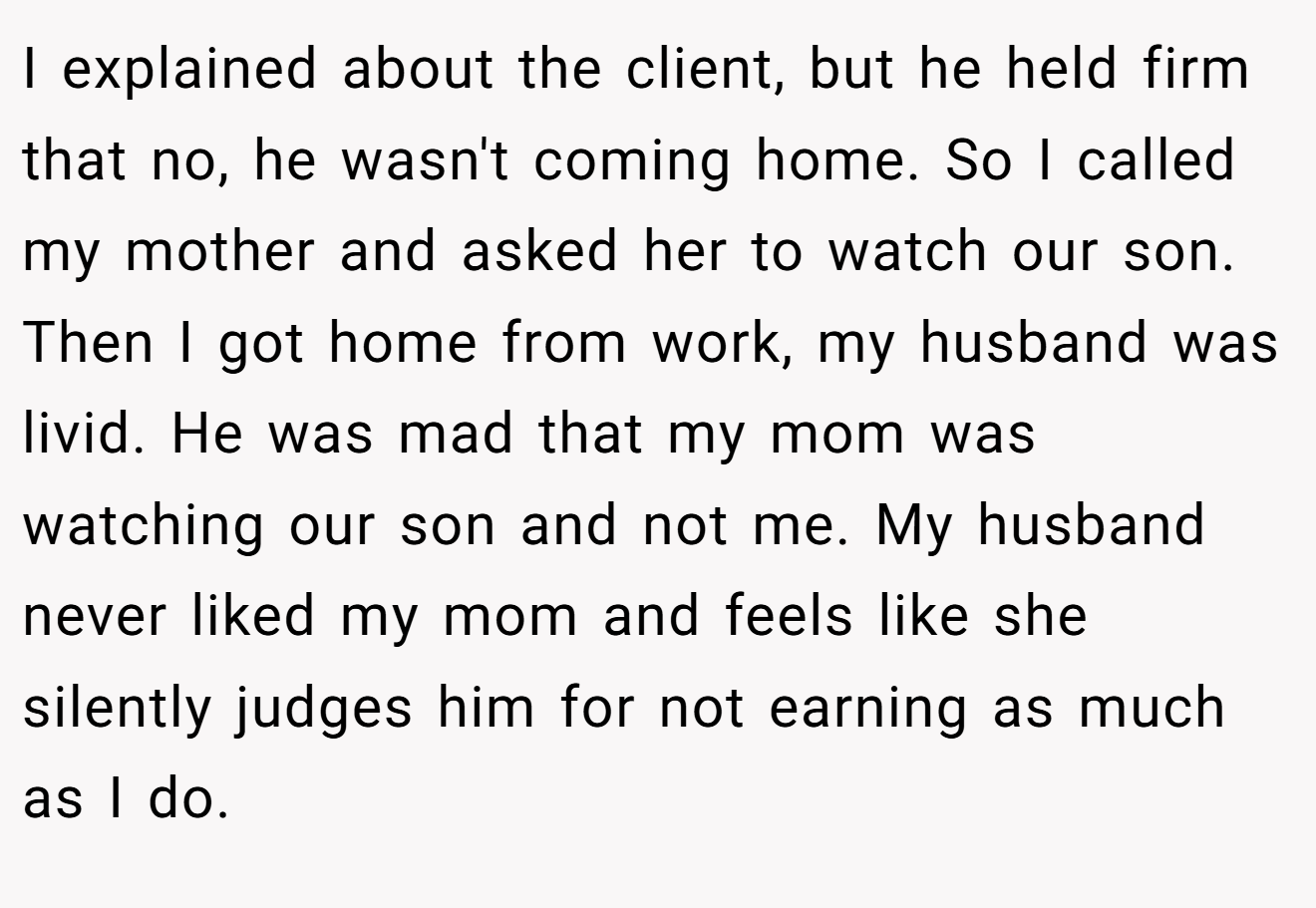 I explained about the client, but he held firm that no, he wasn't coming home. So I called my mother and asked her to watch our son. Then I got home from work, my husband was livid. He was mad that my mom was watching our son and not me. My husband never liked my mom and feels like she silently judges him for not earning as much as I do.