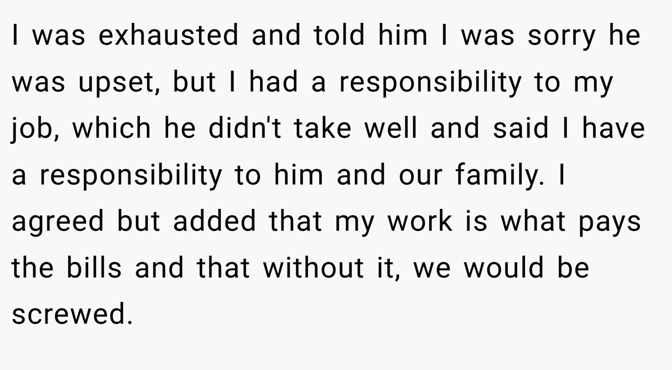 I was exhausted and told him I was sorry he was upset, but I had a responsibility to my job, which he didn't take well and said I have a responsibility to him and our family. I agreed but added that my work is what pays the bills and that without it, we would be screwed.