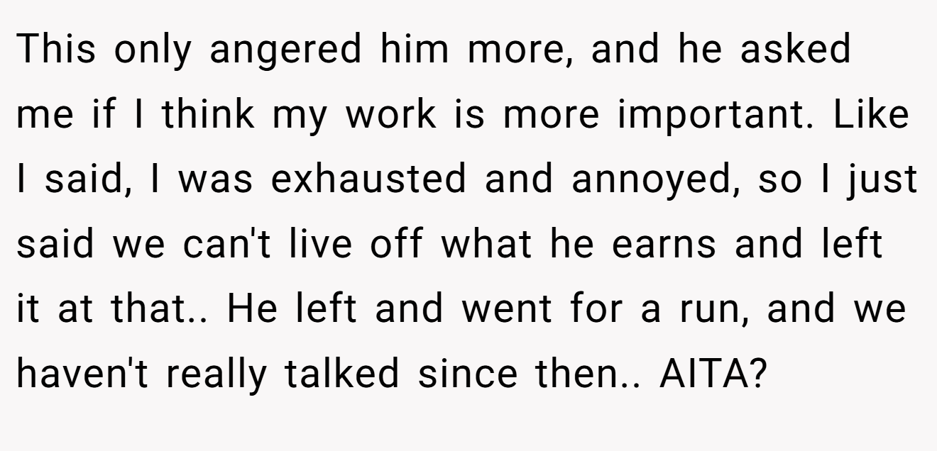 This only angered him more, and he asked me if I think my work is more important. Like I said, I was exhausted and annoyed, so I just said we can't live off what he earns and left it at that.. He left and went for a run, and we haven't really talked since then.. AITA?