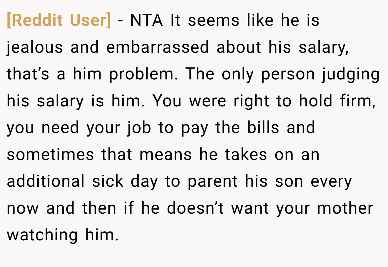[Reddit User] − NTA It seems like he is jealous and embarrassed about his salary, that’s a him problem. The only person judging his salary is him. You were right to hold firm, you need your job to pay the bills and sometimes that means he takes on an additional sick day to parent his son every now and then if he doesn’t want your mother watching him.