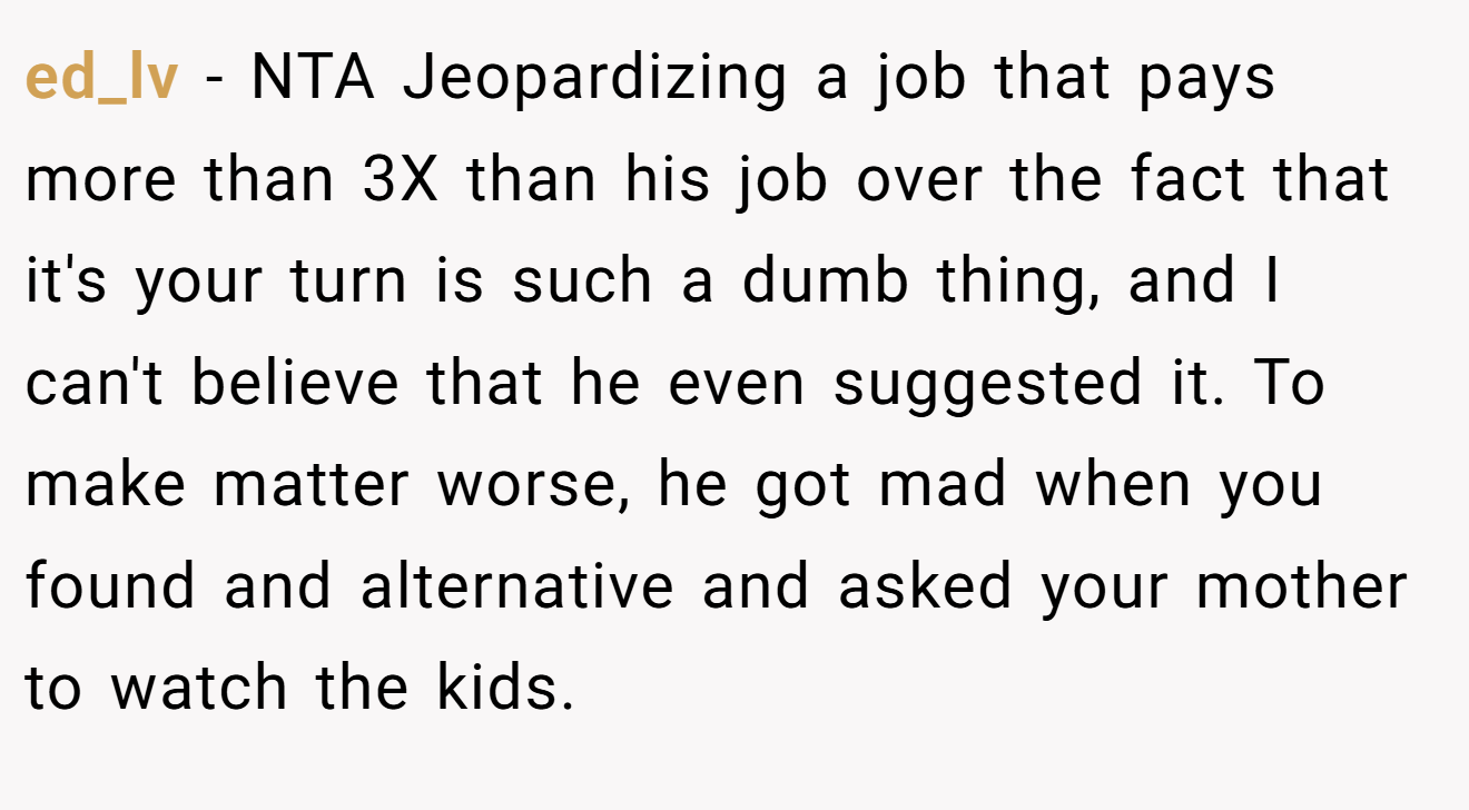 ed_lv − NTA Jeopardizing a job that pays more than 3X than his job over the fact that it's your turn is such a dumb thing, and I can't believe that he even suggested it. To make matter worse, he got mad when you found and alternative and asked your mother to watch the kids.