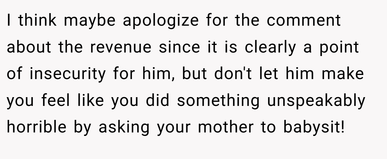 I think maybe apologize for the comment about the revenue since it is clearly a point of insecurity for him, but don't let him make you feel like you did something unspeakably horrible by asking your mother to babysit!