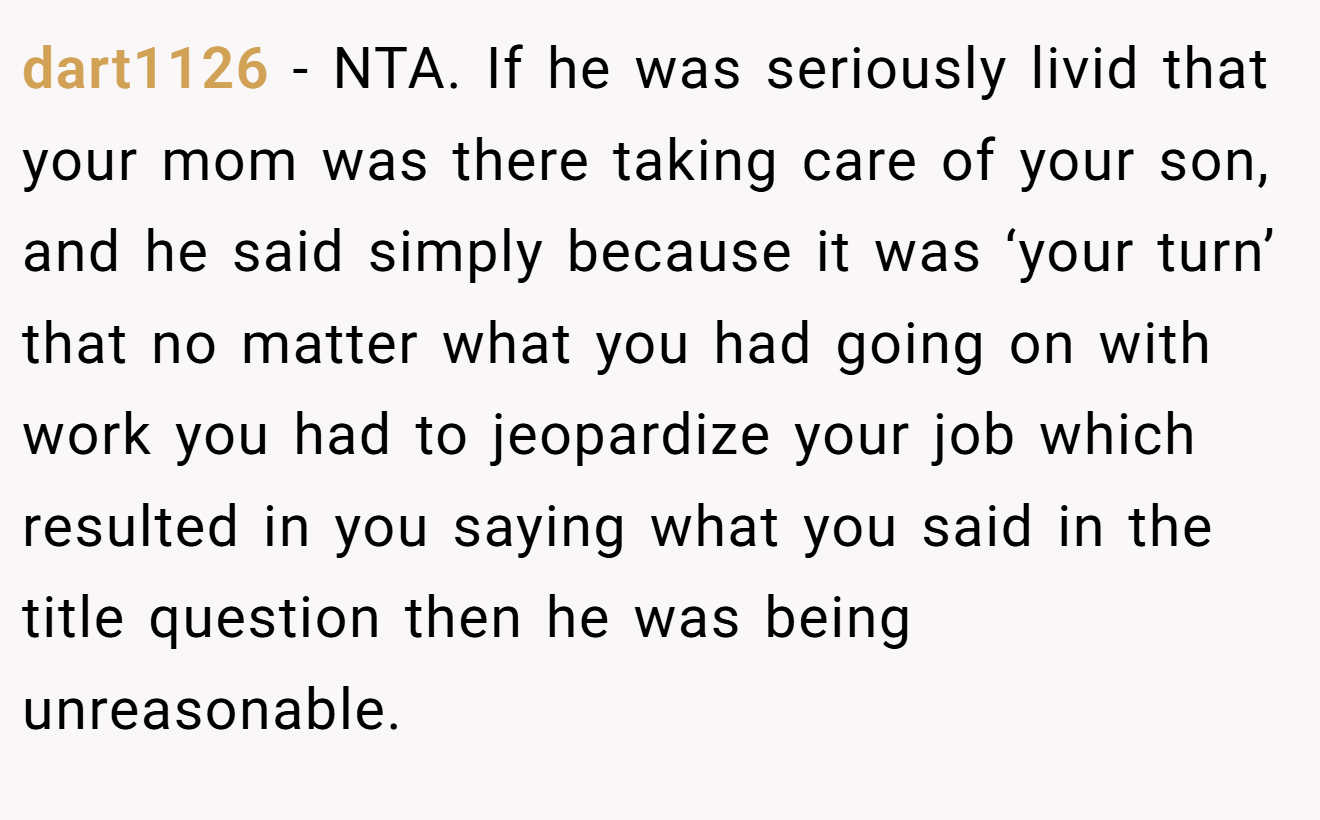 dart1126 − NTA. If he was seriously livid that your mom was there taking care of your son, and he said simply because it was ‘your turn’ that no matter what you had going on with work you had to jeopardize your job which resulted in you saying what you said in the title question then he was being unreasonable.