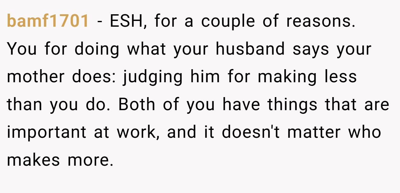 bamf1701 − ESH, for a couple of reasons. You for doing what your husband says your mother does: judging him for making less than you do. Both of you have things that are important at work, and it doesn't matter who makes more.