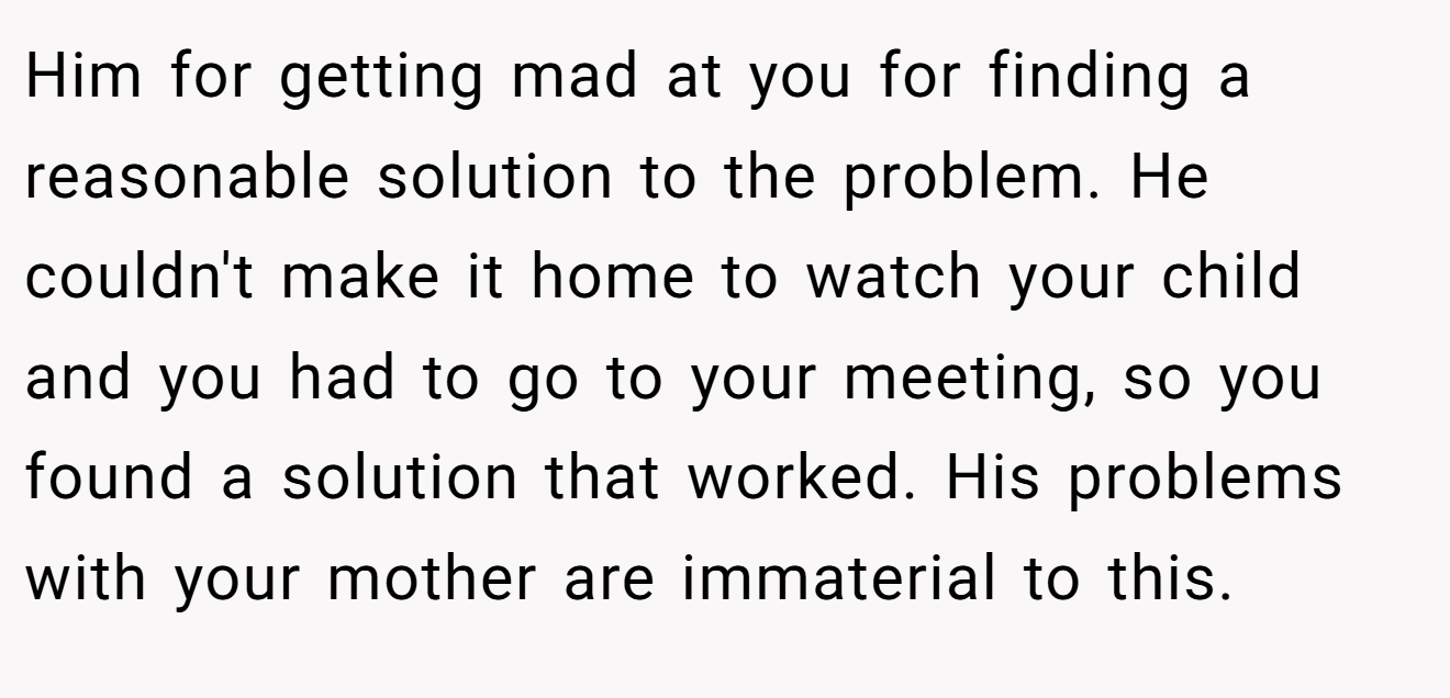 Him for getting mad at you for finding a reasonable solution to the problem. He couldn't make it home to watch your child and you had to go to your meeting, so you found a solution that worked. His problems with your mother are immaterial to this.