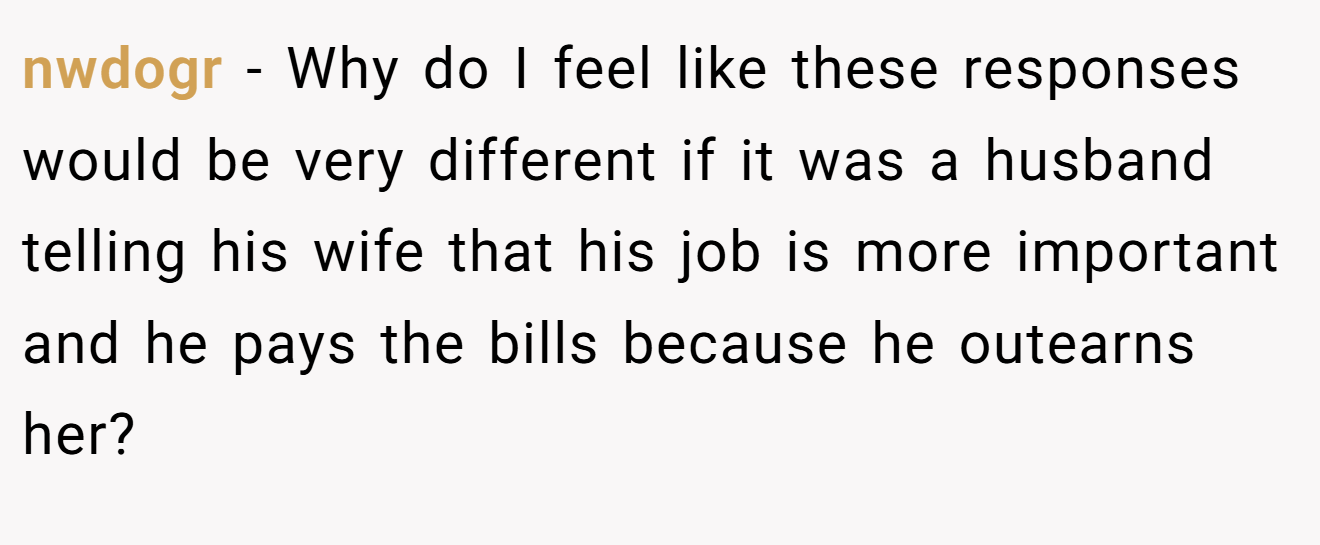 nwdogr − Why do I feel like these responses would be very different if it was a husband telling his wife that his job is more important and he pays the bills because he outearns her?