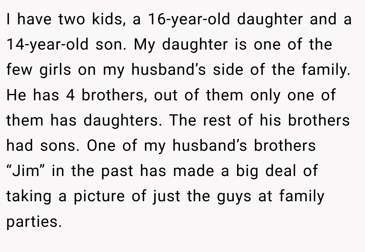 I have two kids, a 16-year-old daughter and a 14-year-old son. My daughter is one of the few girls on my husband’s side of the family. He has 4 brothers, out of them only one of them has daughters. The rest of his brothers had sons. One of my husband’s brothers “Jim” in the past has made a big deal of taking a picture of just the guys at family parties.