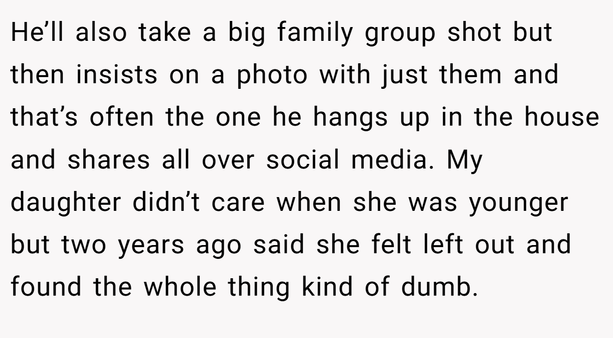 He’ll also take a big family group shot but then insists on a photo with just them and that’s often the one he hangs up in the house and shares all over social media. My daughter didn’t care when she was younger but two years ago said she felt left out and found the whole thing kind of dumb.