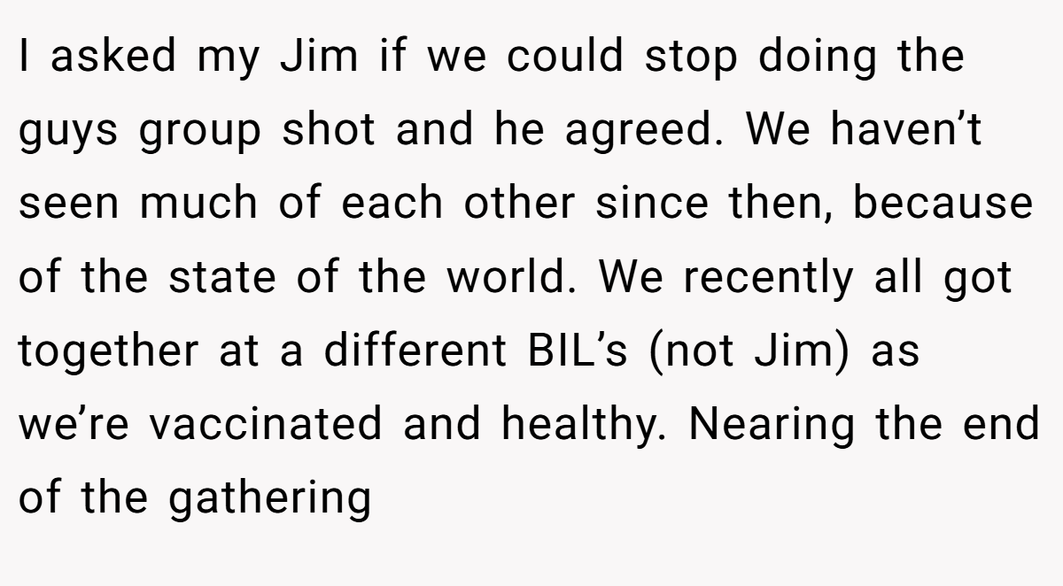 I asked my Jim if we could stop doing the guys group shot and he agreed. We haven’t seen much of each other since then, because of the state of the world. We recently all got together at a different BIL’s (not Jim) as we’re vaccinated and healthy. Nearing the end of the gathering