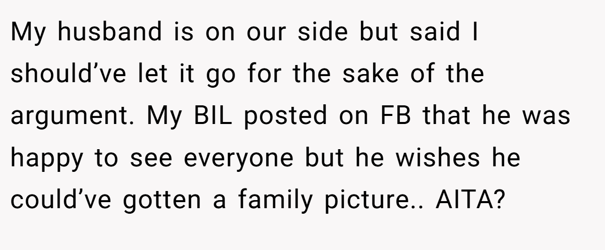 My husband is on our side but said I should’ve let it go for the sake of the argument. My BIL posted on FB that he was happy to see everyone but he wishes he could’ve gotten a family picture.. AITA?