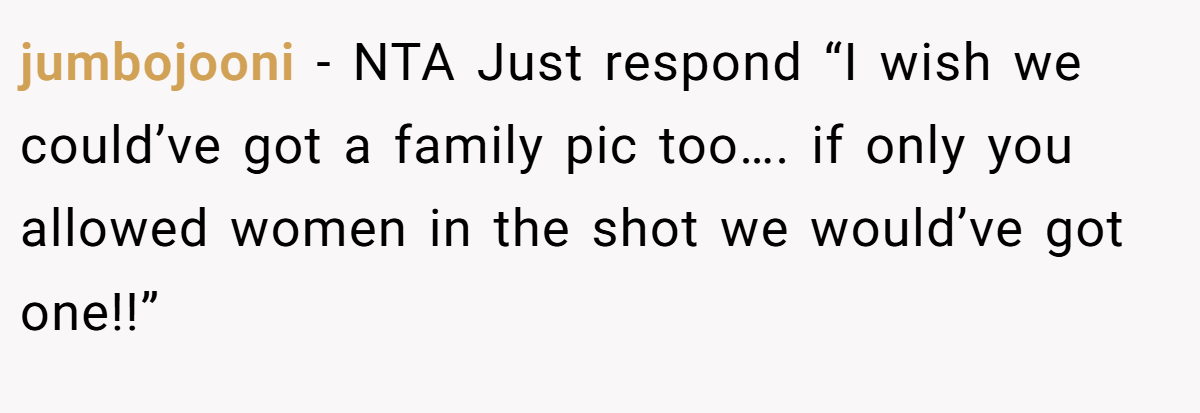 jumbojooni − NTA Just respond “I wish we could’ve got a family pic too…. if only you allowed women in the shot we would’ve got one!!”