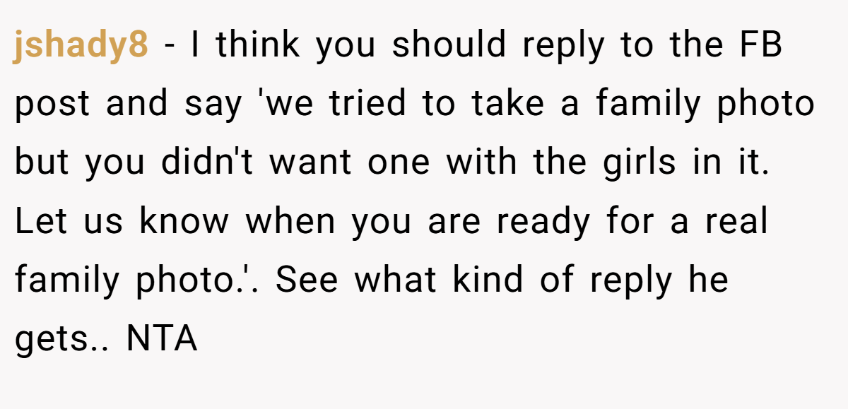 jshady8 − I think you should reply to the FB post and say 'we tried to take a family photo but you didn't want one with the girls in it. Let us know when you are ready for a real family photo.'. See what kind of reply he gets.. NTA