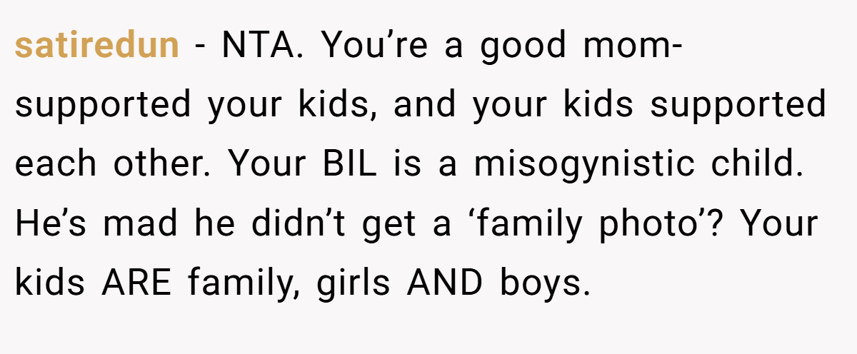 satiredun − NTA. You’re a good mom- supported your kids, and your kids supported each other. Your BIL is a misogynistic child. He’s mad he didn’t get a ‘family photo’? Your kids ARE family, girls AND boys.