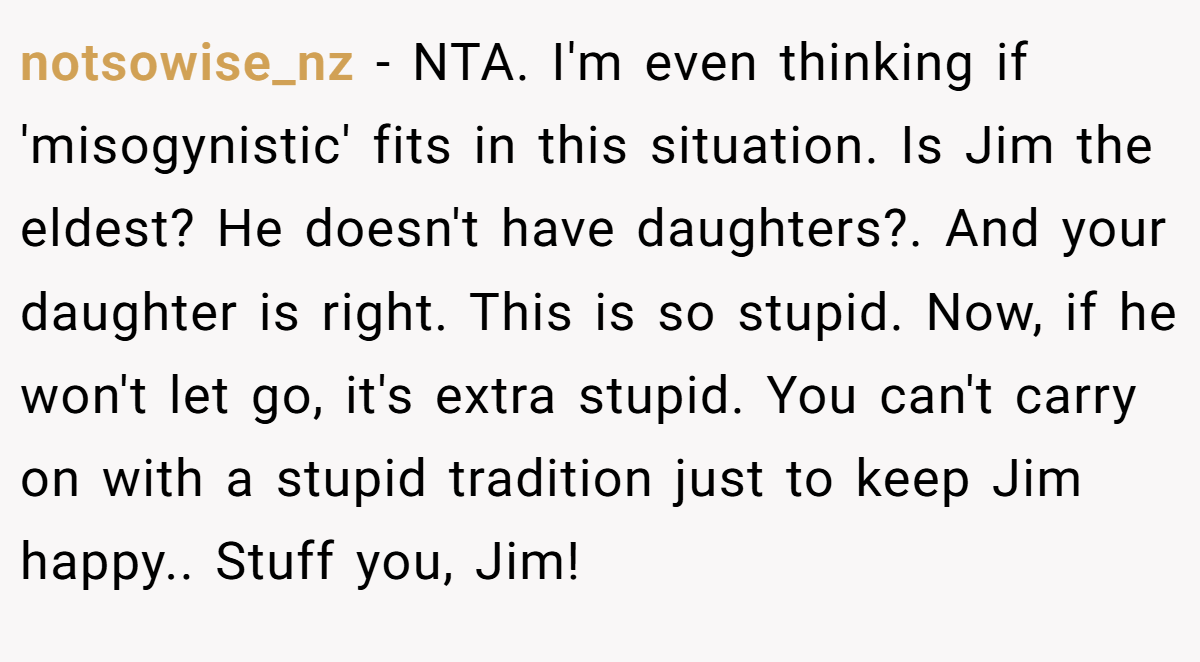 notsowise_nz − NTA. I'm even thinking if 'misogynistic' fits in this situation. Is Jim the eldest? He doesn't have daughters?. And your daughter is right. This is so stupid. Now, if he won't let go, it's extra stupid. You can't carry on with a stupid tradition just to keep Jim happy.. Stuff you, Jim!