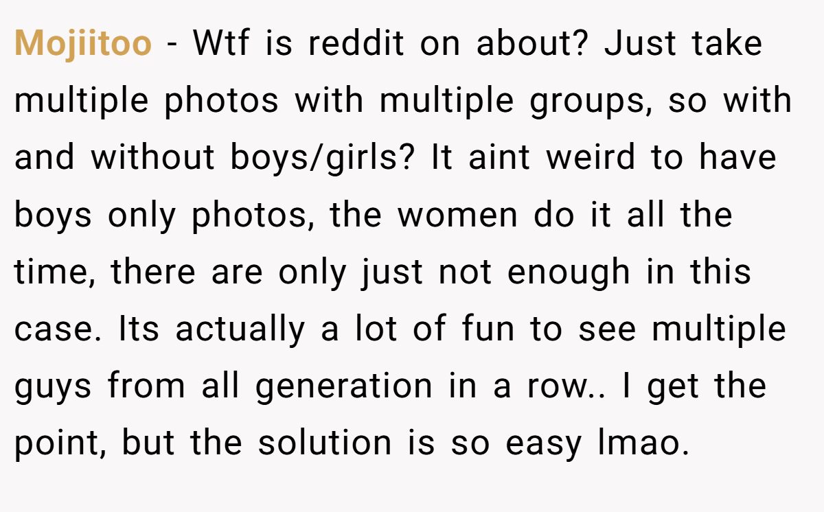 Mojiitoo − Wtf is reddit on about? Just take multiple photos with multiple groups, so with and without boys/girls? It aint weird to have boys only photos, the women do it all the time, there are only just not enough in this case. Its actually a lot of fun to see multiple guys from all generation in a row.. I get the point, but the solution is so easy lmao.